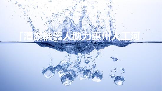 「清淤機器人助力惠州人工河道：高效、便捷、節(jié)省人力」